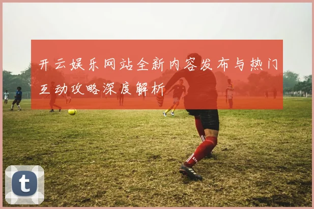 开云娱乐网站全新内容发布与热门互动攻略深度解析