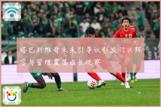 塔巴科维奇未来引争议引发门兴阵容与管理震荡成长观察