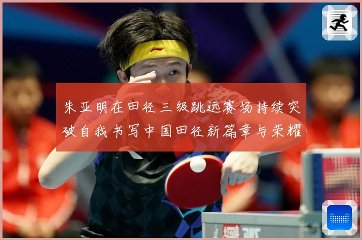 朱亚明在田径三级跳远赛场持续突破自我书写中国田径新篇章与荣耀征程