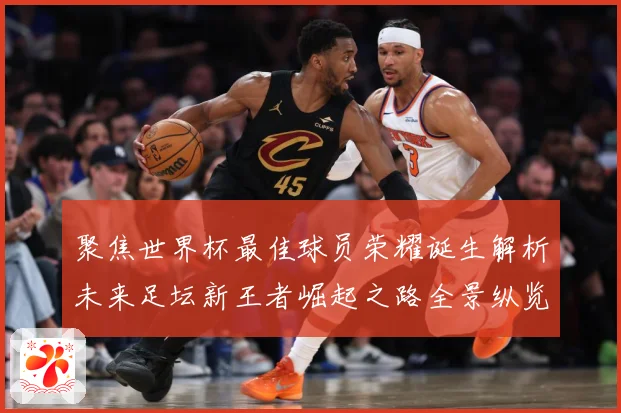 聚焦世界杯最佳球员荣耀诞生解析未来足坛新王者崛起之路全景纵览数据研判