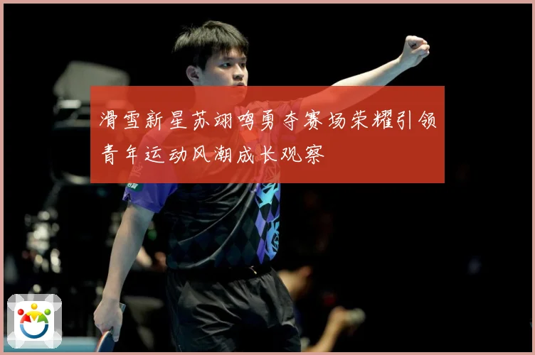 滑雪新星苏翊鸣勇夺赛场荣耀引领青年运动风潮成长观察