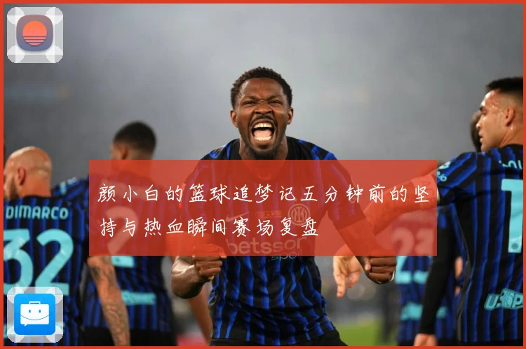 颜小白的篮球追梦记五分钟前的坚持与热血瞬间赛场复盘