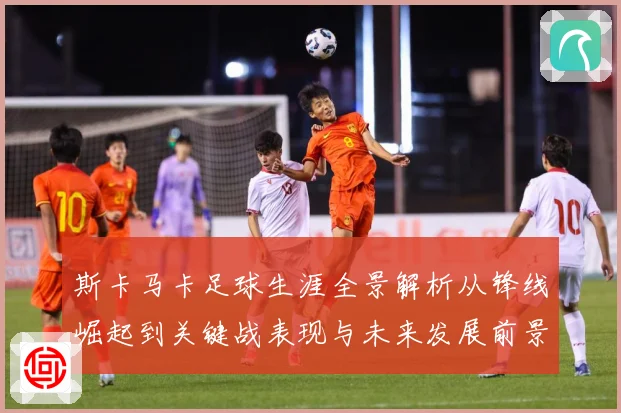 斯卡马卡足球生涯全景解析从锋线崛起到关键战表现与未来发展前景观察