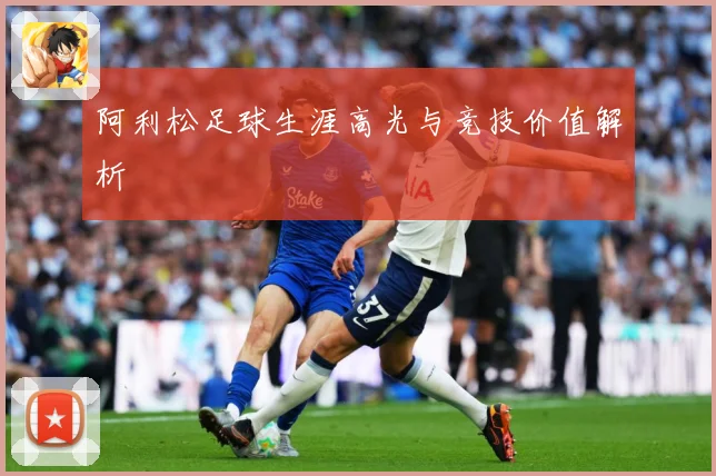 阿利松足球生涯高光与竞技价值解析