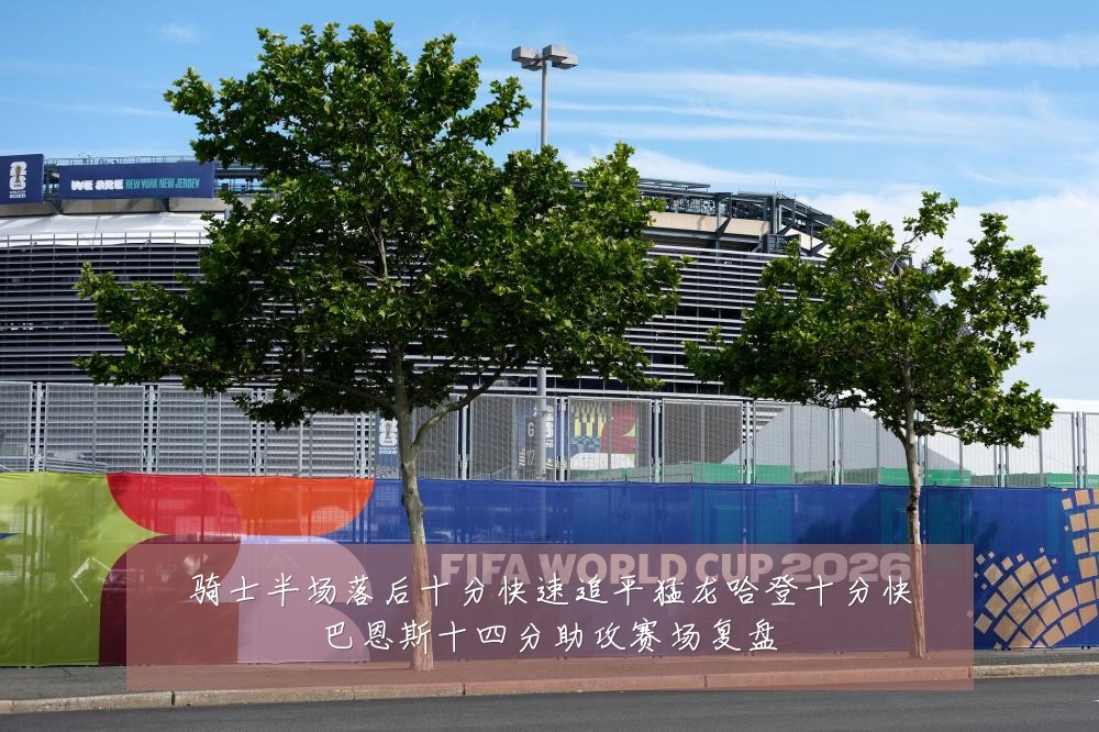 骑士半场落后十分快速追平猛龙哈登十分快巴恩斯十四分助攻赛场复盘