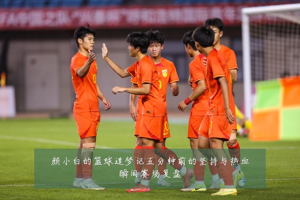 颜小白的篮球追梦记五分钟前的坚持与热血瞬间赛场复盘